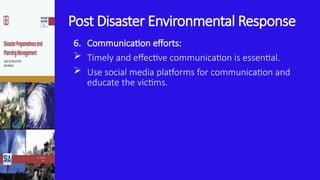 Post Disaster Environmental Response
6. Communication efforts:
 Timely and effective communication is essential.
 Use social media platforms for communication and
educate the victims.
 