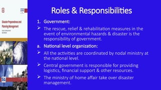 Roles & Responsibilities
1. Government:
 The rescue, relief & rehabilitation measures in the
event of environmental hazards & disaster is the
responsibility of government.
a. National level organization:
 All the activities are coordinated by nodal ministry at
the national level.
 Central government is responsible for providing
logistics, financial support & other resources.
 The ministry of home affair take over disaster
management.
 