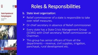 Roles & Responsibilities
b. State level organization:
 Relief commissioner of a state is responsible to take
over relief measures.
 Or chief secretary in absence of Relief commissioner.
 Every state has a State Crisis Management Group
(SCMG) with Chief secretary/ Relief commissioner as
Chairman.
 This group has senior officers of from all the
departments – revenue, civil supplies, irrigation,
panchayat, rural development etc.
 