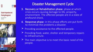Disaster Management Cycle
3. Recovery or Rehabilitation phase: phase at which
crisis occurs causing damage to life, property,
environment. The affected people are in a state of
profound shock.
4. Response phase: in this phase efforts are put forth
to minimize the problems a disaster.
 Providing assistance to the effected people.
 Providing food, water, shelter and temporary repairs
to infrastructure.
 The main objective is to meet the basic need of the
people.
 