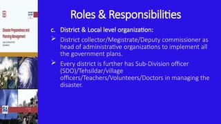 Roles & Responsibilities
c. District & Local level organization:
 District collector/Megistrate/Deputy commissioner as
head of administrative organizations to implement all
the government plans.
 Every district is further has Sub-Division officer
(SDO)/Tehsildar/village
officers/Teachers/Volunteers/Doctors in managing the
disaster.
 
