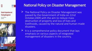 National Policy on Disaster Management
 The National Policy on Disaster Management was
passed by the Government of lndia on 22nd
October,2009 with the aim to reduce mass
destruction of property and loss of lives and
livelihoods, caused by the natural and human-made
disasters.
 It is a comprehensive policy document that lays
emphasis on various aspects of integrated
management of disasters in the country,
 