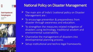 National Policy on Disaster Management
 The main aim of India's national policy on Disaster
Management are :
 To encourage prevention & preparedness from
disaster through awareness and education.
 To strengthen the measures related mitigation of
disasters using technology, traditional wisdom and
environmental sustainability.
 Channelize the management of disasters into
developmental planning process.
 Setup institutional and techno legal frameworks.
 