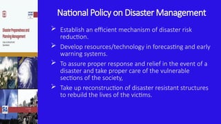 National Policy on Disaster Management
 Establish an efficient mechanism of disaster risk
reduction.
 Develop resources/technology in forecasting and early
warning systems.
 To assure proper response and relief in the event of a
disaster and take proper care of the vulnerable
sections of the society,
 Take up reconstruction of disaster resistant structures
to rebuild the lives of the victims.
 