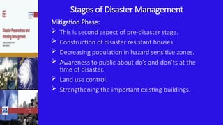 Stages of Disaster Management
Mitigation Phase:
 This is second aspect of pre-disaster stage.
 Construction of disaster resistant houses.
 Decreasing population in hazard sensitive zones.
 Awareness to public about do’s and don’ts at the
time of disaster.
 Land use control.
 Strengthening the important existing buildings.
 