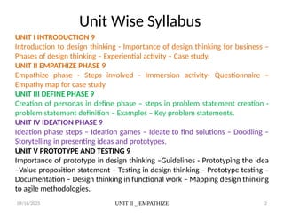 09/16/2025 UNIT II _ EMPATHIZE 2
Unit Wise Syllabus
UNIT I INTRODUCTION 9
Introduction to design thinking - Importance of design thinking for business –
Phases of design thinking – Experiential activity – Case study.
UNIT II EMPATHIZE PHASE 9
Empathize phase - Steps involved - Immersion activity- Questionnaire –
Empathy map for case study
UNIT III DEFINE PHASE 9
Creation of personas in define phase – steps in problem statement creation -
problem statement definition – Examples – Key problem statements.
UNIT IV IDEATION PHASE 9
Ideation phase steps – Ideation games – Ideate to find solutions – Doodling –
Storytelling in presenting ideas and prototypes.
UNIT V PROTOTYPE AND TESTING 9
Importance of prototype in design thinking –Guidelines - Prototyping the idea
–Value proposition statement – Testing in design thinking – Prototype testing –
Documentation – Design thinking in functional work – Mapping design thinking
to agile methodologies.
 