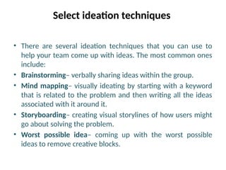 Select ideation techniques
• There are several ideation techniques that you can use to
help your team come up with ideas. The most common ones
include:
• Brainstorming– verbally sharing ideas within the group.
• Mind mapping– visually ideating by starting with a keyword
that is related to the problem and then writing all the ideas
associated with it around it.
• Storyboarding– creating visual storylines of how users might
go about solving the problem.
• Worst possible idea– coming up with the worst possible
ideas to remove creative blocks.
 