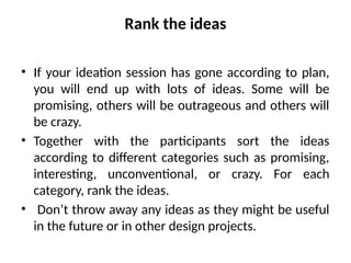 Rank the ideas
• If your ideation session has gone according to plan,
you will end up with lots of ideas. Some will be
promising, others will be outrageous and others will
be crazy.
• Together with the participants sort the ideas
according to different categories such as promising,
interesting, unconventional, or crazy. For each
category, rank the ideas.
• Don’t throw away any ideas as they might be useful
in the future or in other design projects.
 