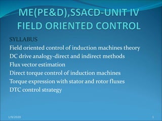 SYLLABUS
Field oriented control of induction machines theory
DC drive analogy-direct and indirect methods
Flux vector estimation
Direct torque control of induction machines
Torque expression with stator and rotor fluxes
DTC control strategy
1/9/2020 1
 