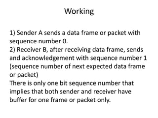 Working
1) Sender A sends a data frame or packet with
sequence number 0.
2) Receiver B, after receiving data frame, sends
and acknowledgement with sequence number 1
(sequence number of next expected data frame
or packet)
There is only one bit sequence number that
implies that both sender and receiver have
buffer for one frame or packet only.
 