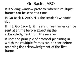 Go Back n ARQ
It is Sliding window protocol wherein multiple
frames can be sent at a time.
In Go-Back-N ARQ, N is the sender's window
size.
If n=3, Go-Back-3, it means three frames can be
sent at a time before expecting the
acknowledgment from the receiver.
It uses the principle of protocol pipelining in
which the multiple frames can be sent before
receiving the acknowledgment of the first
frame.
 