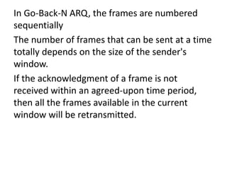 In Go-Back-N ARQ, the frames are numbered
sequentially
The number of frames that can be sent at a time
totally depends on the size of the sender's
window.
If the acknowledgment of a frame is not
received within an agreed-upon time period,
then all the frames available in the current
window will be retransmitted.
 