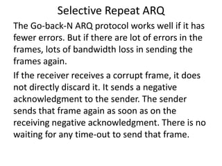 Selective Repeat ARQ
The Go-back-N ARQ protocol works well if it has
fewer errors. But if there are lot of errors in the
frames, lots of bandwidth loss in sending the
frames again.
If the receiver receives a corrupt frame, it does
not directly discard it. It sends a negative
acknowledgment to the sender. The sender
sends that frame again as soon as on the
receiving negative acknowledgment. There is no
waiting for any time-out to send that frame.
 