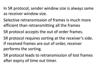 In SR protocol, sender window size is always same
as receiver window size.
Selective retransmission of frames is much more
efficient than retransmitting all the frames
SR protocol accepts the out of order frames.
SR protocol requires sorting at the receiver’s side.
If received frames are out of order, receiver
performs the sorting.
SR protocol leads to retransmission of lost frames
after expiry of time out timer.
 