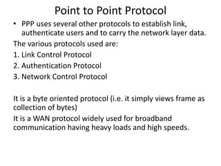 Point to Point Protocol
• PPP uses several other protocols to establish link,
authenticate users and to carry the network layer data.
The various protocols used are:
1. Link Control Protocol
2. Authentication Protocol
3. Network Control Protocol
It is a byte oriented protocol (i.e. it simply views frame as
collection of bytes)
It is a WAN protocol widely used for broadband
communication having heavy loads and high speeds.
 