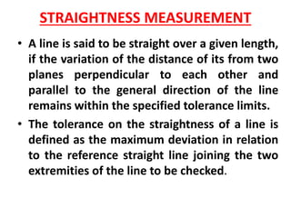 STRAIGHTNESS MEASUREMENT
• A line is said to be straight over a given length,
if the variation of the distance of its from two
planes perpendicular to each other and
parallel to the general direction of the line
remains within the specified tolerance limits.
• The tolerance on the straightness of a line is
defined as the maximum deviation in relation
to the reference straight line joining the two
extremities of the line to be checked.
 