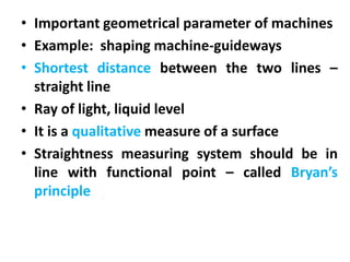 • Important geometrical parameter of machines
• Example: shaping machine-guideways
• Shortest distance between the two lines –
straight line
• Ray of light, liquid level
• It is a qualitative measure of a surface
• Straightness measuring system should be in
line with functional point – called Bryan’s
principle
 