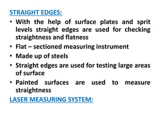 STRAIGHT EDGES:
• With the help of surface plates and sprit
levels straight edges are used for checking
straightness and flatness
• Flat – sectioned measuring instrument
• Made up of steels
• Straight edges are used for testing large areas
of surface
• Painted surfaces are used to measure
straightness
LASER MEASURING SYSTEM:
 