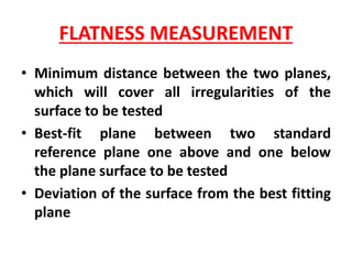 FLATNESS MEASUREMENT
• Minimum distance between the two planes,
which will cover all irregularities of the
surface to be tested
• Best-fit plane between two standard
reference plane one above and one below
the plane surface to be tested
• Deviation of the surface from the best fitting
plane
 