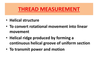 THREAD MEASUREMENT
• Helical structure
• To convert rotational movement into linear
movement
• Helical ridge produced by forming a
continuous helical groove of uniform section
• To transmit power and motion
 