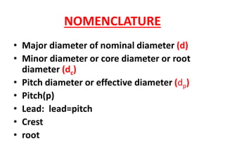 NOMENCLATURE
• Major diameter of nominal diameter (d)
• Minor diameter or core diameter or root
diameter (dc)
• Pitch diameter or effective diameter (dp)
• Pitch(p)
• Lead: lead=pitch
• Crest
• root
 