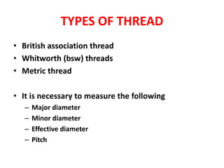 TYPES OF THREAD
• British association thread
• Whitworth (bsw) threads
• Metric thread
• It is necessary to measure the following
– Major diameter
– Minor diameter
– Effective diameter
– Pitch
 