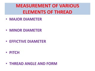 MEASUREMENT OF VARIOUS
ELEMENTS OF THREAD
• MAJOR DIAMETER
• MINOR DIAMETER
• EFFICTIVE DIAMETER
• PITCH
• THREAD ANGLE AND FORM
 