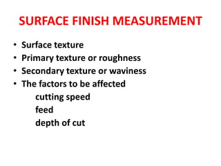 SURFACE FINISH MEASUREMENT
• Surface texture
• Primary texture or roughness
• Secondary texture or waviness
• The factors to be affected
cutting speed
feed
depth of cut
 