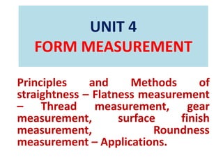 UNIT 4
FORM MEASUREMENT
Principles and Methods of
straightness – Flatness measurement
– Thread measurement, gear
measurement, surface finish
measurement, Roundness
measurement – Applications.
 