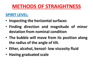 METHODS OF STRAIGHTNESS
SPIRIT LEVEL:
• Inspecting the horizontal surfaces
• Finding direction and magnitude of minor
deviation from nominal condition
• The bubble will move from its position along
the radius of the angle of tilt.
• Ether, alcohol, benzol- low viscosity fluid
• Having graduated scale
 