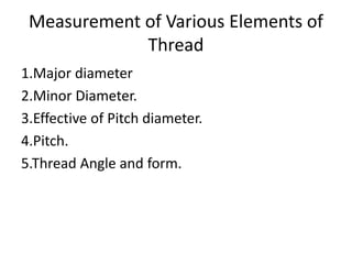 Measurement of Various Elements of
Thread
1.Major diameter
2.Minor Diameter.
3.Effective of Pitch diameter.
4.Pitch.
5.Thread Angle and form.
 