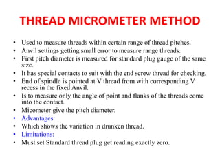 THREAD MICROMETER METHOD
• Used to measure threads within certain range of thread pitches.
• Anvil settings getting small error to measure range threads.
• First pitch diameter is measured for standard plug gauge of the same
size.
• It has special contacts to suit with the end screw thread for checking.
• End of spindle is pointed at V thread from with corresponding V
recess in the fixed Anvil.
• Is to measure only the angle of point and flanks of the threads come
into the contact.
• Micometer give the pitch diameter.
• Advantages:
• Which shows the variation in drunken thread.
• Limitations:
• Must set Standard thread plug get reading exactly zero.
 