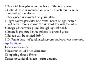1.Work table is placed on the base of the instrument.
2.Optical Head is mounted on a vertical column it can be
moved up and down.
3.Workpiece is mounted on glass plate.
4.Light source provides horizontal beam of light which
reflected from a mirror 90° upward towards the table.
5.Image of the work piece through optical head.
6.Image is projected three prisms to ground glass.
7.Screen can be rotated 360 °.
8.Different types of graduated screens and eyepieces are used.
Applications:
Linear measurement.
Measurement of Pitch diameter.
Comparing thread forms.
Center to center distance measurements.
 