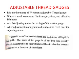 ADJUSTABLE THREAD GAUGES
• It is another name of Wickman Adjustable Thread gauge.
• Which is used to measure Limits,major,minor, and effective
Diameter.
• Anvil-Adjusting screw the setting of the master gauge.
• After adjustment monogram lead seal can be fixed over the
adjusting screw.
 