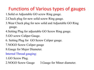 Functions of Various types of gauges
1.Solid or Adjustable GO screw Ring gauge.
2.Check plug for new solid screw Ring gauge.
3.Wear Check plug for new solid and Adjustable GO Ring
gauge.
4.Setting Plug for adjustable GO Screw Ring gauge.
5.GO screw Caliper Gauge.
6. Setting Plug for GO Screw Caliper gauge.
7.NOGO Screw Caliper gauge
8.Gauge for Major Diameter.
Internal Thread gauging:
1.GO Screw Plug.
2.NOGO Screw Gauge 3.Gauge for Minor diameter.
 
