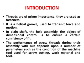 INTRODUCTION
• Threads are of prime importance, they are used as
fasteners.
• It is a helical groove, used to transmit force and
motion.
• In plain shaft, the hole assembly, the object of
dimensional control is to ensure a certain
consistency of fit.
• The performance of screw threads during their
assembly with nut depends upon a number of
parameters such as the condition of the machine
tool used for screw cutting, work material and
tool.
 