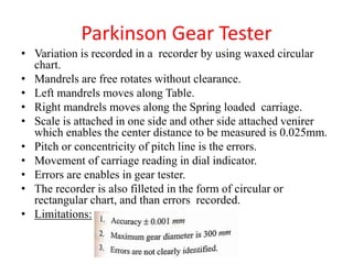 Parkinson Gear Tester
• Variation is recorded in a recorder by using waxed circular
chart.
• Mandrels are free rotates without clearance.
• Left mandrels moves along Table.
• Right mandrels moves along the Spring loaded carriage.
• Scale is attached in one side and other side attached venirer
which enables the center distance to be measured is 0.025mm.
• Pitch or concentricity of pitch line is the errors.
• Movement of carriage reading in dial indicator.
• Errors are enables in gear tester.
• The recorder is also filleted in the form of circular or
rectangular chart, and than errors recorded.
• Limitations:
 