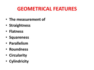 GEOMETRICAL FEATURES
• The measurement of
• Straightness
• Flatness
• Squareness
• Parallelism
• Roundness
• Circularity
• Cylindricity
 