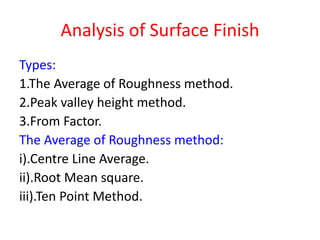 Analysis of Surface Finish
Types:
1.The Average of Roughness method.
2.Peak valley height method.
3.From Factor.
The Average of Roughness method:
i).Centre Line Average.
ii).Root Mean square.
iii).Ten Point Method.
 