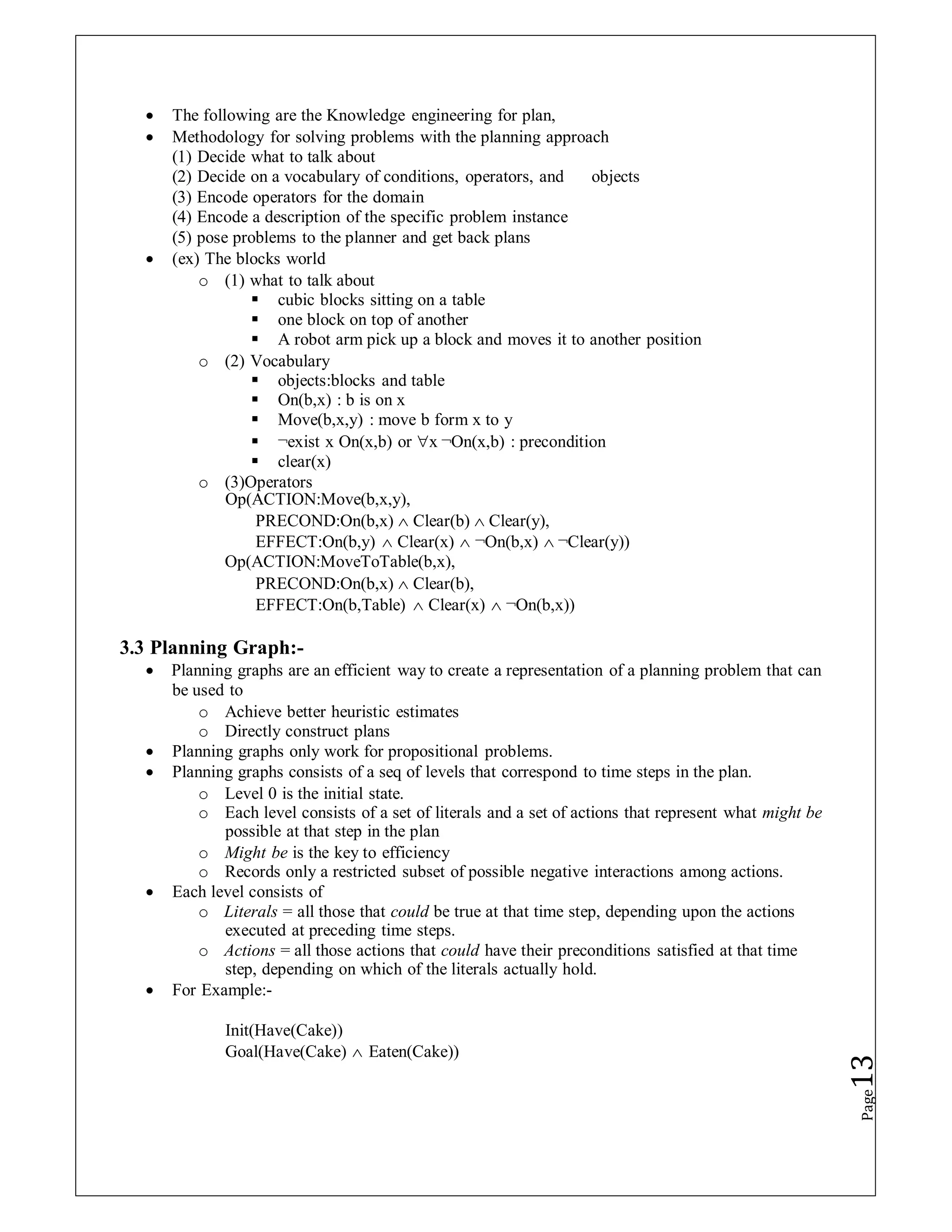  The following are the Knowledge engineering for plan,
 Methodology for solving problems with the planning approach
(1) Decide what to talk about
(2) Decide on a vocabulary of conditions, operators, and objects
(3) Encode operators for the domain
(4) Encode a description of the specific problem instance
(5) pose problems to the planner and get back plans
 (ex) The blocks world
o (1) what to talk about
 cubic blocks sitting on a table
 one block on top of another
 A robot arm pick up a block and moves it to another position
o (2) Vocabulary
 objects:blocks and table
 On(b,x) : b is on x
 Move(b,x,y) : move b form x to y
 ¬exist x On(x,b) or x ¬On(x,b) : precondition
 clear(x)
o (3)Operators
Op(ACTION:Move(b,x,y),
PRECOND:On(b,x)  Clear(b)  Clear(y),
EFFECT:On(b,y)  Clear(x)  ¬On(b,x)  ¬Clear(y))
Op(ACTION:MoveToTable(b,x),
PRECOND:On(b,x)  Clear(b),
EFFECT:On(b,Table)  Clear(x)  ¬On(b,x))
3.3 Planning Graph:-
 Planning graphs are an efficient way to create a representation of a planning problem that can
be used to
o Achieve better heuristic estimates
o Directly construct plans
 Planning graphs only work for propositional problems.
 Planning graphs consists of a seq of levels that correspond to time steps in the plan.
o Level 0 is the initial state.
o Each level consists of a set of literals and a set of actions that represent what might be
possible at that step in the plan
o Might be is the key to efficiency
o Records only a restricted subset of possible negative interactions among actions.
 Each level consists of
o Literals = all those that could be true at that time step, depending upon the actions
executed at preceding time steps.
o Actions = all those actions that could have their preconditions satisfied at that time
step, depending on which of the literals actually hold.
 For Example:-
Init(Have(Cake))
Goal(Have(Cake)  Eaten(Cake))
Page
13
 
