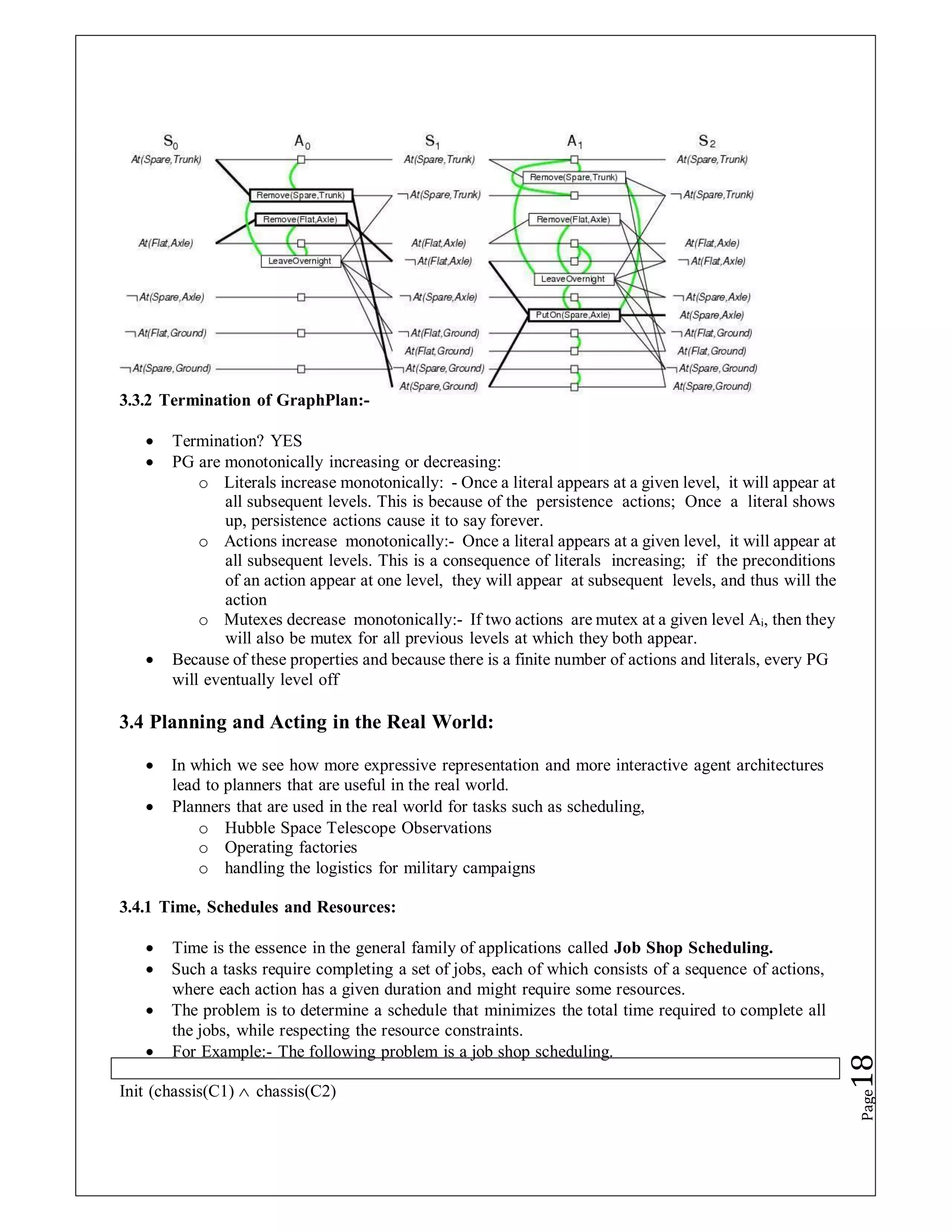 3.3.2 Termination of GraphPlan:-
 Termination? YES
 PG are monotonically increasing or decreasing:
o Literals increase monotonically: - Once a literal appears at a given level, it will appear at
all subsequent levels. This is because of the persistence actions; Once a literal shows
up, persistence actions cause it to say forever.
o Actions increase monotonically:- Once a literal appears at a given level, it will appear at
all subsequent levels. This is a consequence of literals increasing; if the preconditions
of an action appear at one level, they will appear at subsequent levels, and thus will the
action
o Mutexes decrease monotonically:- If two actions are mutex at a given level Ai, then they
will also be mutex for all previous levels at which they both appear.
 Because of these properties and because there is a finite number of actions and literals, every PG
will eventually level off
3.4 Planning and Acting in the Real World:
 In which we see how more expressive representation and more interactive agent architectures
lead to planners that are useful in the real world.
 Planners that are used in the real world for tasks such as scheduling,
o Hubble Space Telescope Observations
o Operating factories
o handling the logistics for military campaigns
3.4.1 Time, Schedules and Resources:
 Time is the essence in the general family of applications called Job Shop Scheduling.
 Such a tasks require completing a set of jobs, each of which consists of a sequence of actions,
where each action has a given duration and might require some resources.
 The problem is to determine a schedule that minimizes the total time required to complete all
the jobs, while respecting the resource constraints.
 For Example:- The following problem is a job shop scheduling.
Init (chassis(C1)  chassis(C2)
Page
18
 