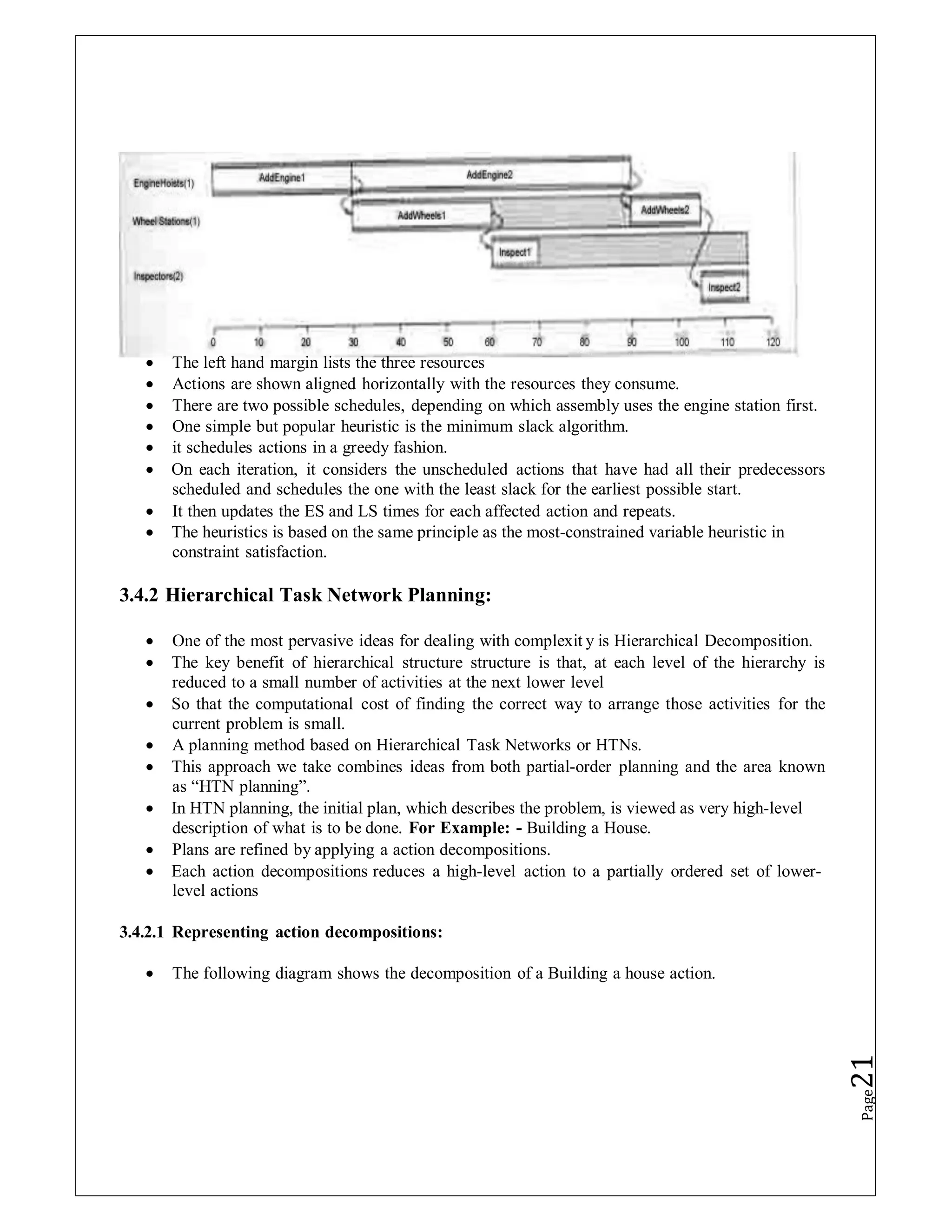  The left hand margin lists the three resources
 Actions are shown aligned horizontally with the resources they consume.
 There are two possible schedules, depending on which assembly uses the engine station first.
 One simple but popular heuristic is the minimum slack algorithm.
 it schedules actions in a greedy fashion.
 On each iteration, it considers the unscheduled actions that have had all their predecessors
scheduled and schedules the one with the least slack for the earliest possible start.
 It then updates the ES and LS times for each affected action and repeats.
 The heuristics is based on the same principle as the most-constrained variable heuristic in
constraint satisfaction.
3.4.2 Hierarchical Task Network Planning:
 One of the most pervasive ideas for dealing with complexit y is Hierarchical Decomposition.
 The key benefit of hierarchical structure structure is that, at each level of the hierarchy is
reduced to a small number of activities at the next lower level
 So that the computational cost of finding the correct way to arrange those activities for the
current problem is small.
 A planning method based on Hierarchical Task Networks or HTNs.
 This approach we take combines ideas from both partial-order planning and the area known
as “HTN planning”.
 In HTN planning, the initial plan, which describes the problem, is viewed as very high-level
description of what is to be done. For Example: - Building a House.
 Plans are refined by applying a action decompositions.
 Each action decompositions reduces a high-level action to a partially ordered set of lower-
level actions
3.4.2.1 Representing action decompositions:
 The following diagram shows the decomposition of a Building a house action.
Page
21
 