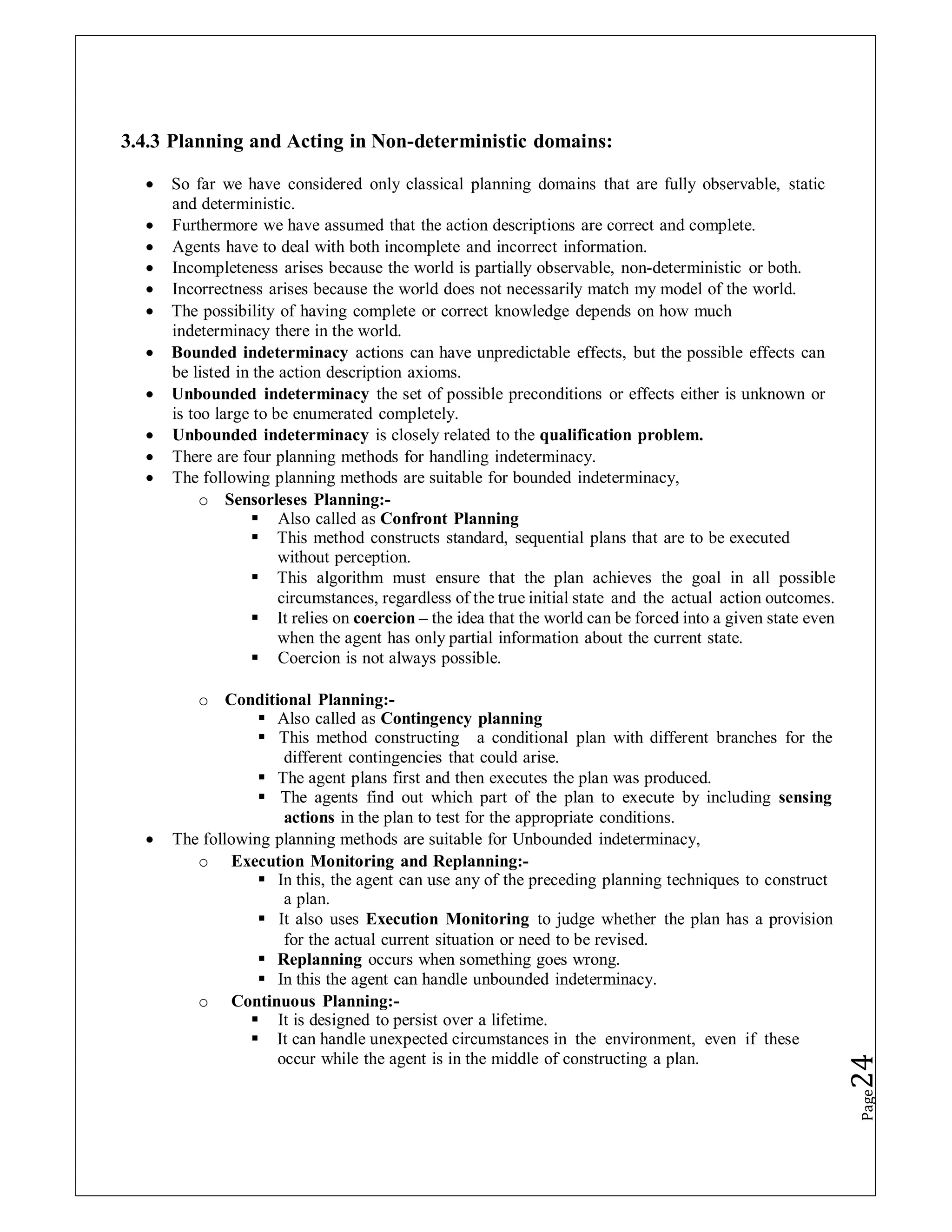 3.4.3 Planning and Acting in Non-deterministic domains:
 So far we have considered only classical planning domains that are fully observable, static
and deterministic.
 Furthermore we have assumed that the action descriptions are correct and complete.
 Agents have to deal with both incomplete and incorrect information.
 Incompleteness arises because the world is partially observable, non-deterministic or both.
 Incorrectness arises because the world does not necessarily match my model of the world.
 The possibility of having complete or correct knowledge depends on how much
indeterminacy there in the world.
 Bounded indeterminacy actions can have unpredictable effects, but the possible effects can
be listed in the action description axioms.
 Unbounded indeterminacy the set of possible preconditions or effects either is unknown or
is too large to be enumerated completely.
 Unbounded indeterminacy is closely related to the qualification problem.
 There are four planning methods for handling indeterminacy.
 The following planning methods are suitable for bounded indeterminacy,
o Sensorleses Planning:-
 Also called as Confront Planning
 This method constructs standard, sequential plans that are to be executed
without perception.
 This algorithm must ensure that the plan achieves the goal in all possible
circumstances, regardless of the true initial state and the actual action outcomes.
 It relies on coercion – the idea that the world can be forced into a given state even
when the agent has only partial information about the current state.
 Coercion is not always possible.
o Conditional Planning:-
 Also called as Contingency planning
 This method constructing a conditional plan with different branches for the
different contingencies that could arise.
 The agent plans first and then executes the plan was produced.
 The agents find out which part of the plan to execute by including sensing
actions in the plan to test for the appropriate conditions.
 The following planning methods are suitable for Unbounded indeterminacy,
o Execution Monitoring and Replanning:-
 In this, the agent can use any of the preceding planning techniques to construct
a plan.
 It also uses Execution Monitoring to judge whether the plan has a provision
for the actual current situation or need to be revised.
 Replanning occurs when something goes wrong.
 In this the agent can handle unbounded indeterminacy.
o Continuous Planning:-
 It is designed to persist over a lifetime.
 It can handle unexpected circumstances in the environment, even if these
occur while the agent is in the middle of constructing a plan.
Page
24
 