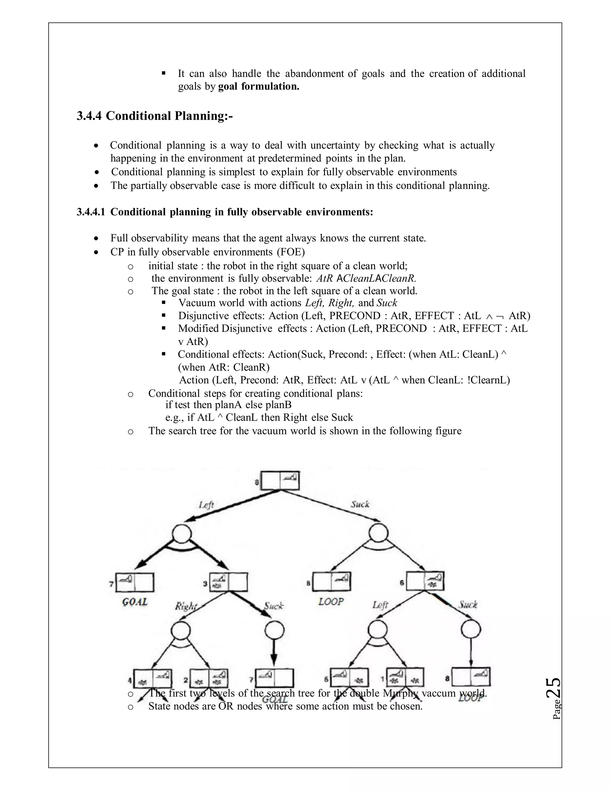  It can also handle the abandonment of goals and the creation of additional
goals by goal formulation.
3.4.4 Conditional Planning:-
 Conditional planning is a way to deal with uncertainty by checking what is actually
happening in the environment at predetermined points in the plan.
 Conditional planning is simplest to explain for fully observable environments
 The partially observable case is more difficult to explain in this conditional planning.
3.4.4.1 Conditional planning in fully observable environments:
 Full observability means that the agent always knows the current state.
 CP in fully observable environments (FOE)
o initial state : the robot in the right square of a clean world;
o the environment is fully observable: AtR 𝖠CleanL𝖠CleanR.
o The goal state : the robot in the left square of a clean world.
 Vacuum world with actions Left, Right, and Suck
 Disjunctive effects: Action (Left, PRECOND : AtR, EFFECT : AtL   AtR)
 Modified Disjunctive effects : Action (Left, PRECOND : AtR, EFFECT : AtL
v AtR)
 Conditional effects: Action(Suck, Precond: , Effect: (when AtL: CleanL) ^
(when AtR: CleanR)
Action (Left, Precond: AtR, Effect: AtL v (AtL ^ when CleanL: !ClearnL)
o Conditional steps for creating conditional plans:
if test then planA else planB
e.g., if AtL ^ CleanL then Right else Suck
o The search tree for the vacuum world is shown in the following figure
o The first two levels of the search tree for the double Murphy vaccum world.
o State nodes are OR nodes where some action must be chosen.
Page
25
 