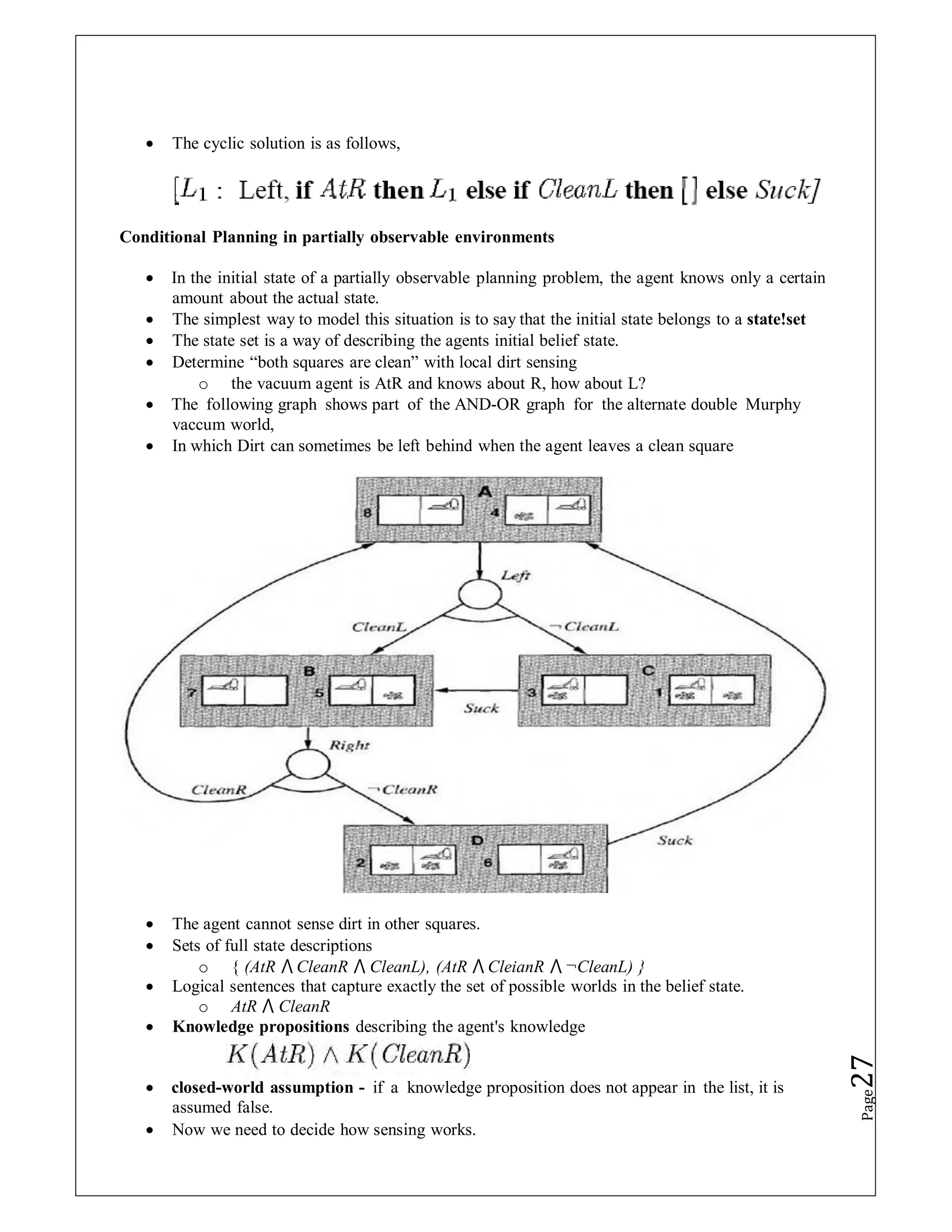  The cyclic solution is as follows,
Conditional Planning in partially observable environments
 In the initial state of a partially observable planning problem, the agent knows only a certain
amount about the actual state.
 The simplest way to model this situation is to say that the initial state belongs to a state!set
 The state set is a way of describing the agents initial belief state.
 Determine “both squares are clean” with local dirt sensing
o the vacuum agent is AtR and knows about R, how about L?
 The following graph shows part of the AND-OR graph for the alternate double Murphy
vaccum world,
 In which Dirt can sometimes be left behind when the agent leaves a clean square
 The agent cannot sense dirt in other squares.
 Sets of full state descriptions
o { (AtR ⋀ CleanR ⋀ CleanL), (AtR ⋀ CleianR ⋀ ¬CleanL) }
 Logical sentences that capture exactly the set of possible worlds in the belief state.
o AtR ⋀ CleanR
 Knowledge propositions describing the agent's knowledge
 closed-world assumption - if a knowledge proposition does not appear in the list, it is
assumed false.
 Now we need to decide how sensing works.
Page
27
 