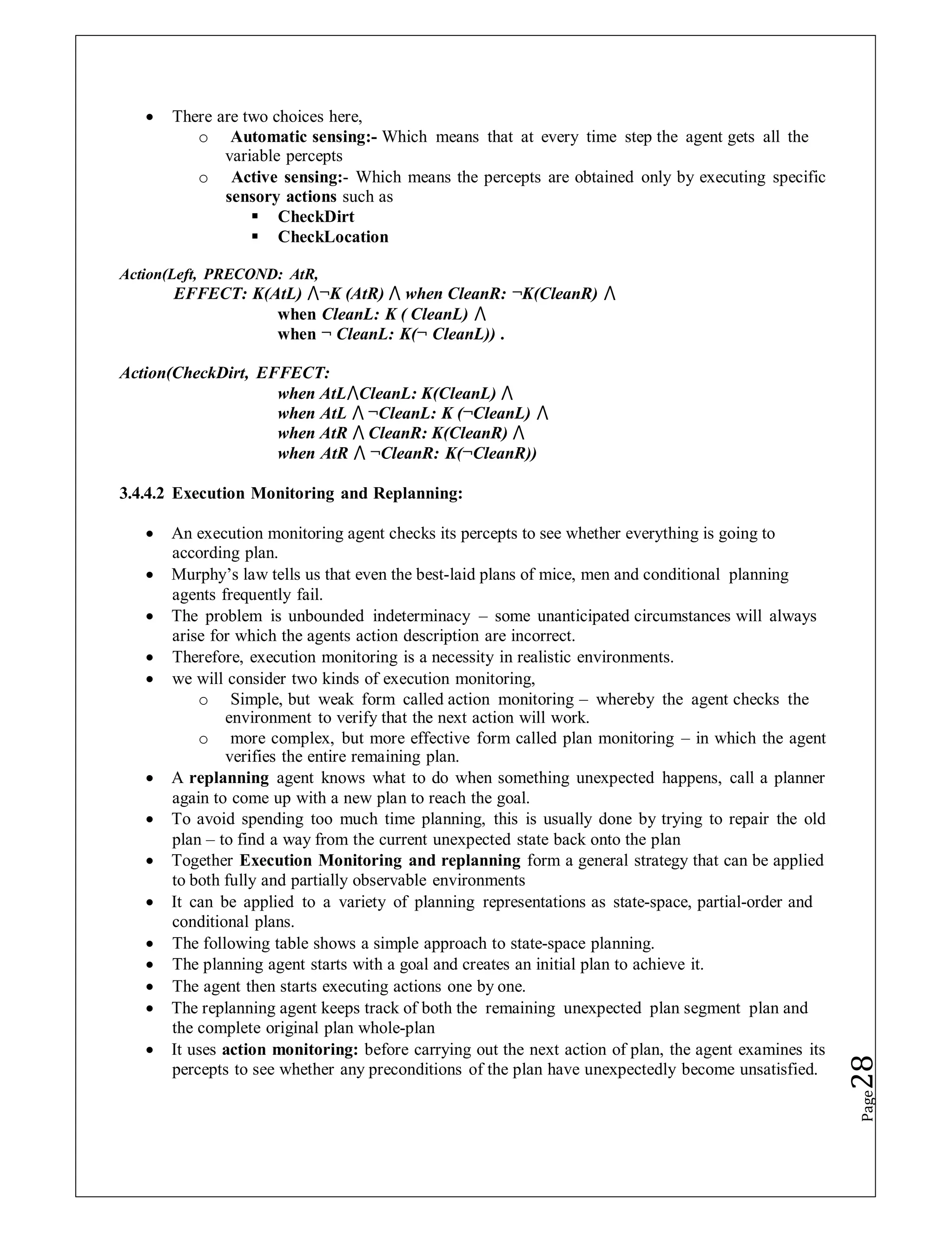  There are two choices here,
o Automatic sensing:- Which means that at every time step the agent gets all the
variable percepts
o Active sensing:- Which means the percepts are obtained only by executing specific
sensory actions such as
 CheckDirt
 CheckLocation
Action(Left, PRECOND: AtR,
EFFECT: K(AtL) ⋀¬K (AtR) ⋀ when CleanR: ¬K(CleanR) ⋀
when CleanL: K ( CleanL) ⋀
when ¬ CleanL: K(¬ CleanL)) .
Action(CheckDirt, EFFECT:
when AtL⋀CleanL: K(CleanL) ⋀
when AtL ⋀ ¬CleanL: K (¬CleanL) ⋀
when AtR ⋀ CleanR: K(CleanR) ⋀
when AtR ⋀ ¬CleanR: K(¬CleanR))
3.4.4.2 Execution Monitoring and Replanning:
 An execution monitoring agent checks its percepts to see whether everything is going to
according plan.
 Murphy’s law tells us that even the best-laid plans of mice, men and conditional planning
agents frequently fail.
 The problem is unbounded indeterminacy – some unanticipated circumstances will always
arise for which the agents action description are incorrect.
 Therefore, execution monitoring is a necessity in realistic environments.
 we will consider two kinds of execution monitoring,
o Simple, but weak form called action monitoring – whereby the agent checks the
environment to verify that the next action will work.
o more complex, but more effective form called plan monitoring – in which the agent
verifies the entire remaining plan.
 A replanning agent knows what to do when something unexpected happens, call a planner
again to come up with a new plan to reach the goal.
 To avoid spending too much time planning, this is usually done by trying to repair the old
plan – to find a way from the current unexpected state back onto the plan
 Together Execution Monitoring and replanning form a general strategy that can be applied
to both fully and partially observable environments
 It can be applied to a variety of planning representations as state-space, partial-order and
conditional plans.
 The following table shows a simple approach to state-space planning.
 The planning agent starts with a goal and creates an initial plan to achieve it.
 The agent then starts executing actions one by one.
 The replanning agent keeps track of both the remaining unexpected plan segment plan and
the complete original plan whole-plan
 It uses action monitoring: before carrying out the next action of plan, the agent examines its
percepts to see whether any preconditions of the plan have unexpectedly become unsatisfied.
Page
28
 