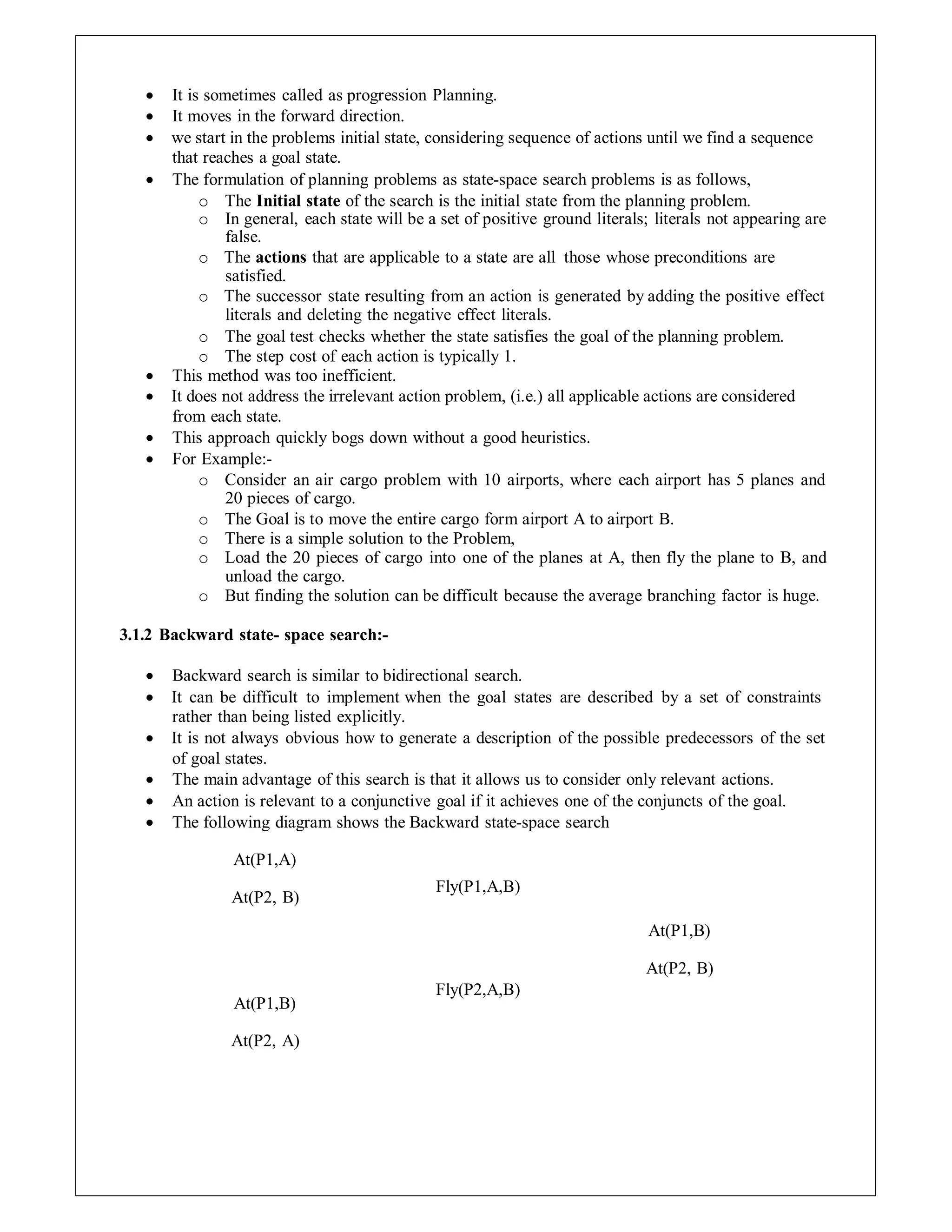 It is sometimes called as progression Planning.
 It moves in the forward direction.
 we start in the problems initial state, considering sequence of actions until we find a sequence
that reaches a goal state.
 The formulation of planning problems as state-space search problems is as follows,
o The Initial state of the search is the initial state from the planning problem.
o In general, each state will be a set of positive ground literals; literals not appearing are
false.
o The actions that are applicable to a state are all those whose preconditions are
satisfied.
o The successor state resulting from an action is generated by adding the positive effect
literals and deleting the negative effect literals.
o The goal test checks whether the state satisfies the goal of the planning problem.
o The step cost of each action is typically 1.
 This method was too inefficient.
 It does not address the irrelevant action problem, (i.e.) all applicable actions are considered
from each state.
 This approach quickly bogs down without a good heuristics.
 For Example:-
o Consider an air cargo problem with 10 airports, where each airport has 5 planes and
20 pieces of cargo.
o The Goal is to move the entire cargo form airport A to airport B.
o There is a simple solution to the Problem,
o Load the 20 pieces of cargo into one of the planes at A, then fly the plane to B, and
unload the cargo.
o But finding the solution can be difficult because the average branching factor is huge.
3.1.2 Backward state- space search:-
 Backward search is similar to bidirectional search.
 It can be difficult to implement when the goal states are described by a set of constraints
rather than being listed explicitly.
 It is not always obvious how to generate a description of the possible predecessors of the set
of goal states.
 The main advantage of this search is that it allows us to consider only relevant actions.
 An action is relevant to a conjunctive goal if it achieves one of the conjuncts of the goal.
 The following diagram shows the Backward state-space search
At(P1,A)
At(P2, B)
At(P1,B)
At(P2, A)
Fly(P1,A,B)
Fly(P2,A,B)
At(P1,B)
At(P2, B)
 