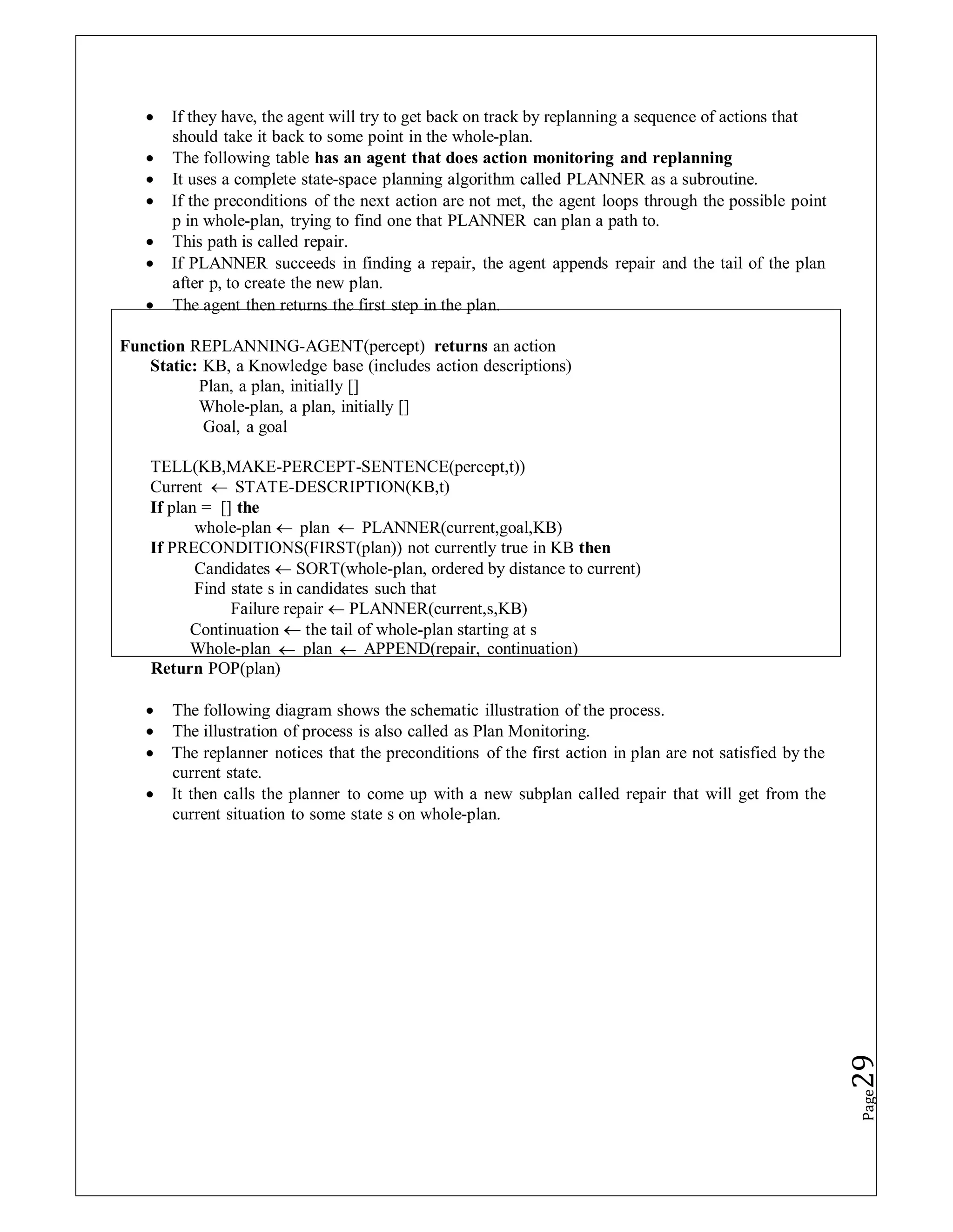 Function REPLANNING-AGENT(percept) returns an action
Static: KB, a Knowledge base (includes action descriptions)
Plan, a plan, initially []
Whole-plan, a plan, initially []
Goal, a goal
TELL(KB,MAKE-PERCEPT-SENTENCE(percept,t))
Current  STATE-DESCRIPTION(KB,t)
If plan = [] the
whole-plan  plan  PLANNER(current,goal,KB)
If PRECONDITIONS(FIRST(plan)) not currently true in KB then
Candidates  SORT(whole-plan, ordered by distance to current)
Find state s in candidates such that
Failure repair  PLANNER(current,s,KB)
Continuation  the tail of whole-plan starting at s
Whole-plan  plan  APPEND(repair, continuation)
 If they have, the agent will try to get back on track by replanning a sequence of actions that
should take it back to some point in the whole-plan.
 The following table has an agent that does action monitoring and replanning
 It uses a complete state-space planning algorithm called PLANNER as a subroutine.
 If the preconditions of the next action are not met, the agent loops through the possible point
p in whole-plan, trying to find one that PLANNER can plan a path to.
 This path is called repair.
 If PLANNER succeeds in finding a repair, the agent appends repair and the tail of the plan
after p, to create the new plan.
 The agent then returns the first step in the plan.
Return POP(plan)
 The following diagram shows the schematic illustration of the process.
 The illustration of process is also called as Plan Monitoring.
 The replanner notices that the preconditions of the first action in plan are not satisfied by the
current state.
 It then calls the planner to come up with a new subplan called repair that will get from the
current situation to some state s on whole-plan.
Page
29
 