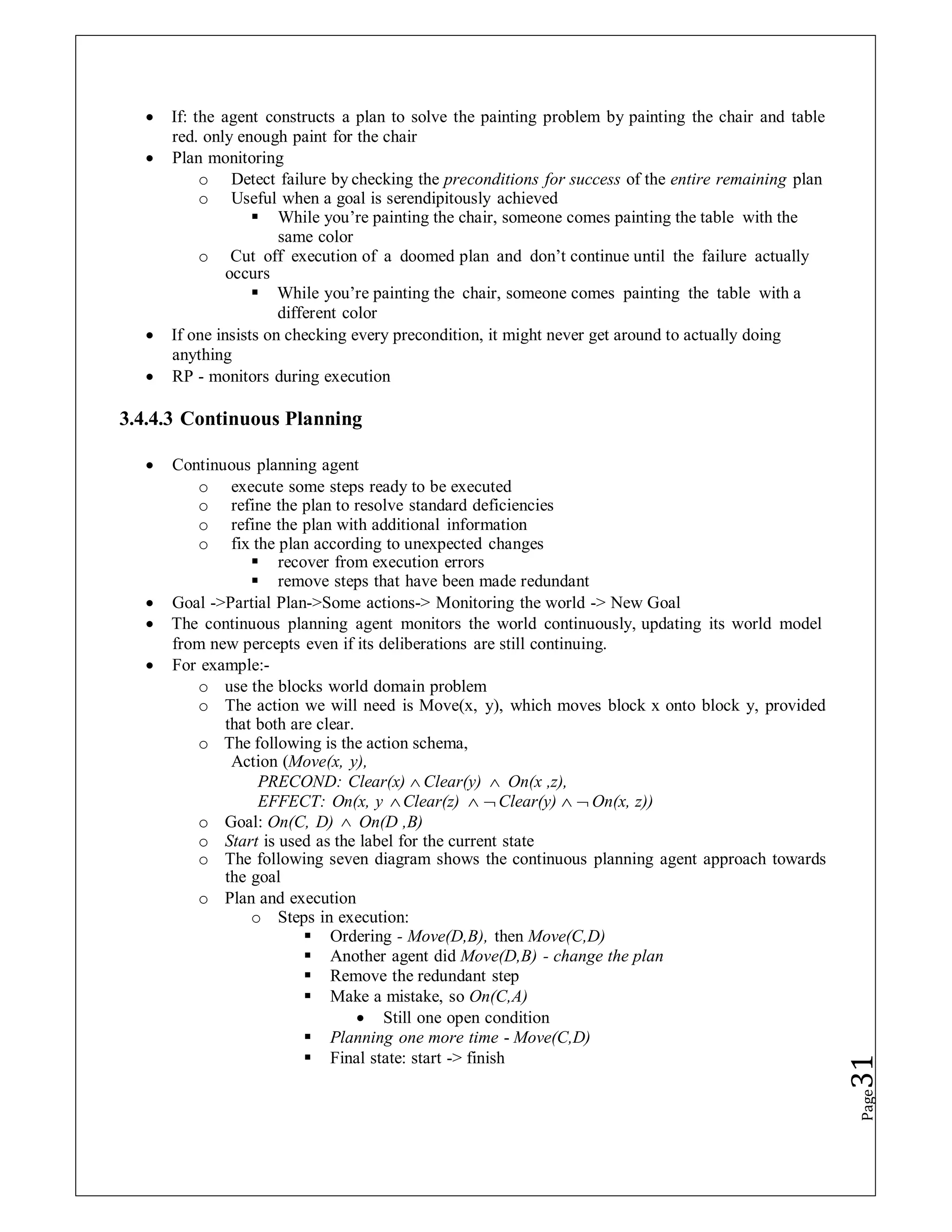  If: the agent constructs a plan to solve the painting problem by painting the chair and table
red. only enough paint for the chair
 Plan monitoring
o Detect failure by checking the preconditions for success of the entire remaining plan
o Useful when a goal is serendipitously achieved
 While you’re painting the chair, someone comes painting the table with the
same color
o Cut off execution of a doomed plan and don’t continue until the failure actually
occurs
 While you’re painting the chair, someone comes painting the table with a
different color
 If one insists on checking every precondition, it might never get around to actually doing
anything
 RP - monitors during execution
3.4.4.3 Continuous Planning
 Continuous planning agent
o execute some steps ready to be executed
o refine the plan to resolve standard deficiencies
o refine the plan with additional information
o fix the plan according to unexpected changes
 recover from execution errors
 remove steps that have been made redundant
 Goal ->Partial Plan->Some actions-> Monitoring the world -> New Goal
 The continuous planning agent monitors the world continuously, updating its world model
from new percepts even if its deliberations are still continuing.
 For example:-
o use the blocks world domain problem
o The action we will need is Move(x, y), which moves block x onto block y, provided
that both are clear.
o The following is the action schema,
Action (Move(x, y),
PRECOND: Clear(x)  Clear(y)  On(x ,z),
EFFECT: On(x, y Clear(z)   Clear(y)   On(x, z))
o Goal: On(C, D)  On(D ,B)
o Start is used as the label for the current state
o The following seven diagram shows the continuous planning agent approach towards
the goal
o Plan and execution
o Steps in execution:
 Ordering - Move(D,B), then Move(C,D)
 Another agent did Move(D,B) - change the plan
 Remove the redundant step
 Make a mistake, so On(C,A)
 Still one open condition
 Planning one more time - Move(C,D)
 Final state: start -> finish
Page
31
 