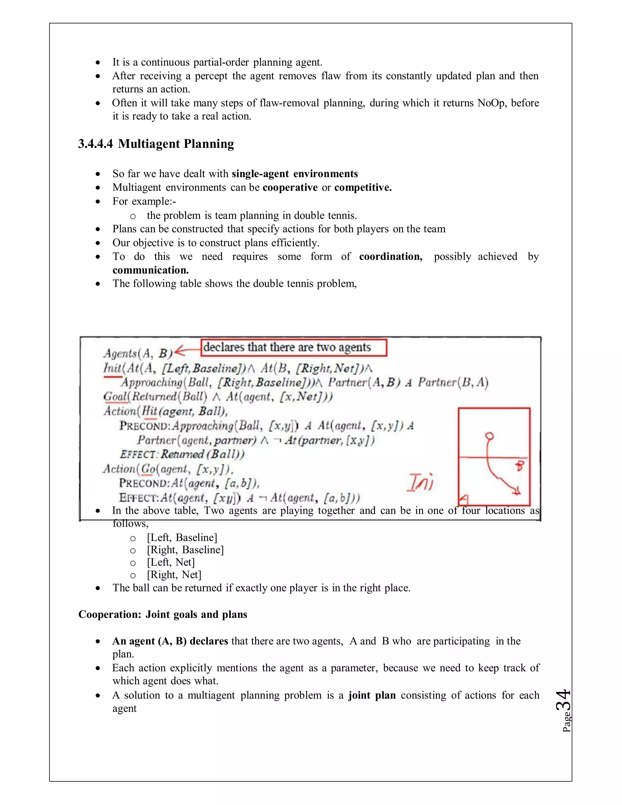  It is a continuous partial-order planning agent.
 After receiving a percept the agent removes flaw from its constantly updated plan and then
returns an action.
 Often it will take many steps of flaw-removal planning, during which it returns NoOp, before
it is ready to take a real action.
3.4.4.4 Multiagent Planning
 So far we have dealt with single-agent environments
 Multiagent environments can be cooperative or competitive.
 For example:-
o the problem is team planning in double tennis.
 Plans can be constructed that specify actions for both players on the team
 Our objective is to construct plans efficiently.
 To do this we need requires some form of coordination, possibly achieved by
communication.
 The following table shows the double tennis problem,
 In the above table, Two agents are playing together and can be in one of four locations as
follows,
o [Left, Baseline]
o [Right, Baseline]
o [Left, Net]
o [Right, Net]
 The ball can be returned if exactly one player is in the right place.
Cooperation: Joint goals and plans
 An agent (A, B) declares that there are two agents, A and B who are participating in the
plan.
 Each action explicitly mentions the agent as a parameter, because we need to keep track of
which agent does what.
 A solution to a multiagent planning problem is a joint plan consisting of actions for each
agent
Page
34
 